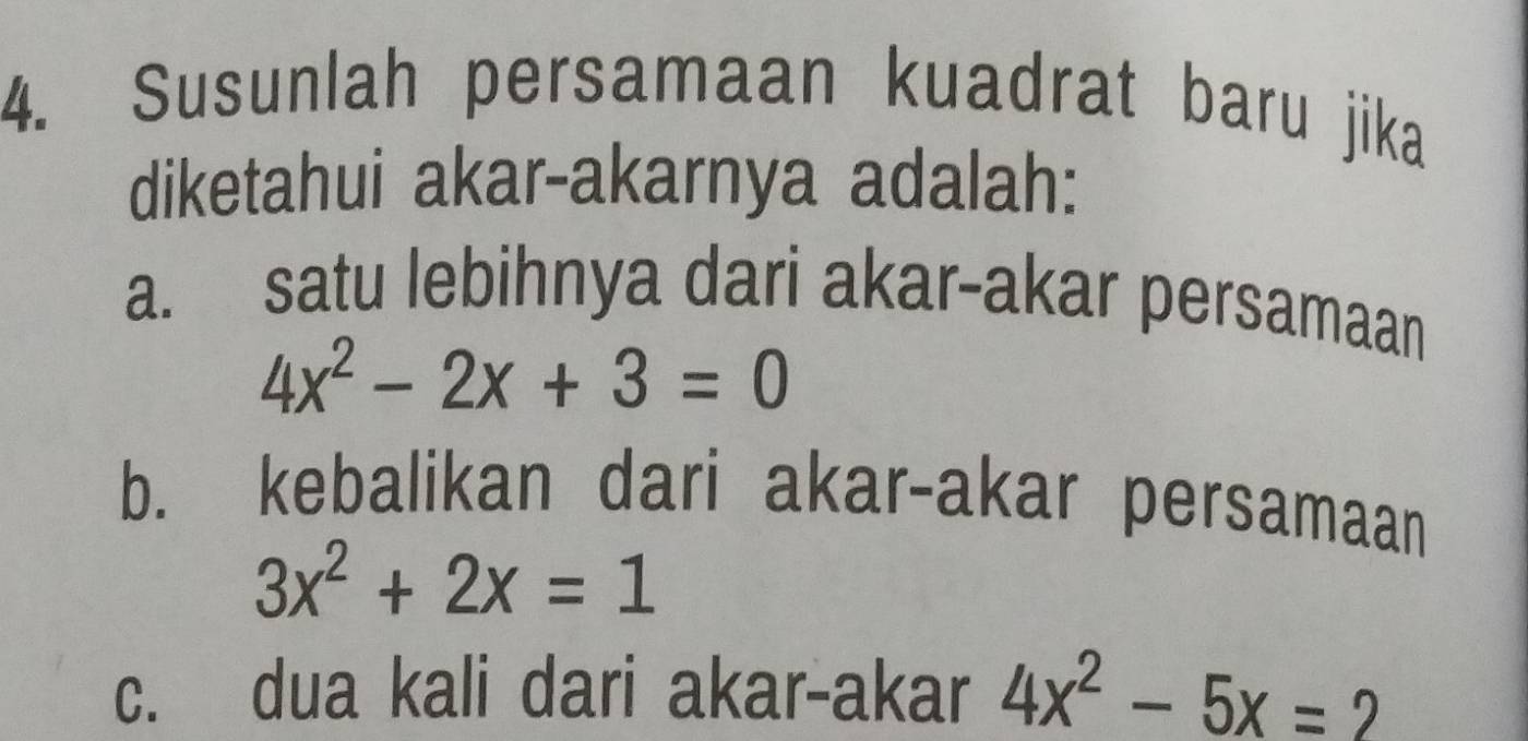 Susunlah persamaan kuadrat baru jika
diketahui akar-akarnya adalah:
a. satu lebihnya dari akar-akar persamaan
4x^2-2x+3=0
b. kebalikan dari akar-akar persamaan
3x^2+2x=1
c. dua kali dari akar-akar 4x^2-5x=2