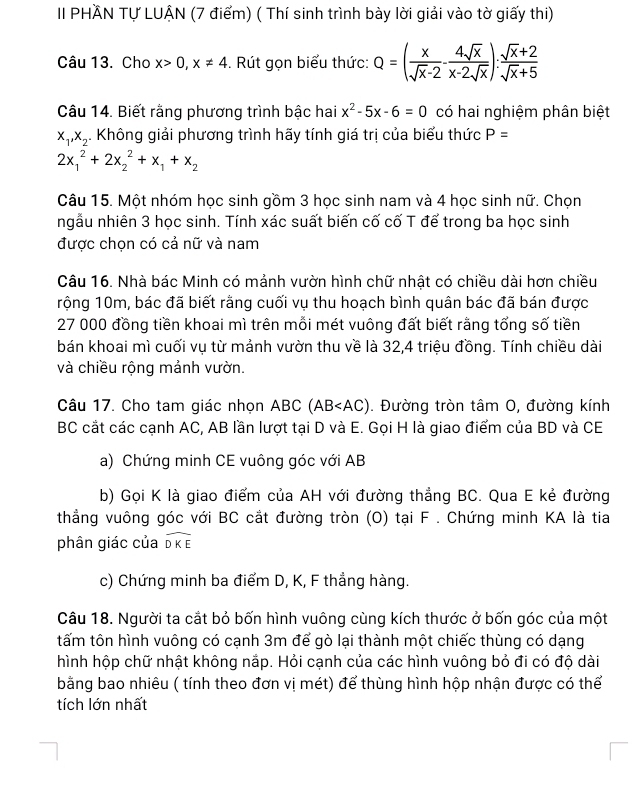 II PHÃN Tự LUÂN (7 điểm) ( Thí sinh trình bày lời giải vào tờ giấy thi)
Câu 13. Cho x>0,x!= 4. Rút gọn biểu thức: Q=( x/sqrt(x)-2 - 4sqrt(x)/x-2sqrt(x) ): (sqrt(x)+2)/sqrt(x)+5 
Câu 14. Biết rằng phương trình bậc hai x^2-5x-6=0 có hai nghiệm phân biệt
x_1,x_2. Không giải phương trình hãy tính giá trị của biểu thức P=
2x_1^(2+2x_2^2+x_1)+x_2
Câu 15. Một nhóm học sinh gồm 3 học sinh nam và 4 học sinh nữ. Chọn
ngẫu nhiên 3 học sinh. Tính xác suất biến cố cố T để trong ba học sinh
được chọn có cả nữ và nam
Câu 16. Nhà bác Minh có mảnh vườn hình chữ nhật có chiều dài hơn chiều
rộng 10m, bác đã biết rằng cuối vụ thu hoạch bình quân bác đã bán được
27 000 đồng tiền khoai mì trên mỗi mét vuông đất biết rằng tổng số tiền
bán khoai mì cuối vụ từ mảnh vườn thu về là 32,4 triệu đồng. Tính chiều dài
và chiều rộng mảnh vườn.
Câu 17. Cho tam giác nhọn ABC (AB . Đường tròn tâm 0, đường kính
BC cắt các cạnh AC, AB lần lượt tại D và E. Gọi H là giao điểm của BD và CE
a) Chứng minh CE vuông góc với AB
b) Gọi K là giao điểm của AH với đường thẳng BC. Qua E kẻ đường
thẳng vuông góc với BC cắt đường tròn (O) tại F . Chứng minh KA là tia
phân giác của widehat DKE
c) Chứng minh ba điểm D, K, F thẳng hàng.
Câu 18. Người ta cắt bỏ bốn hình vuông cùng kích thước ở bốn góc của một
tấm tôn hình vuông có cạnh 3m để gò lại thành một chiếc thùng có dạng
hình hộp chữ nhật không nắp. Hỏi cạnh của các hình vuông bỏ đi có độ dài
bằng bao nhiêu ( tính theo đơn vị mét) để thùng hình hộp nhận được có thể
tích lớn nhất