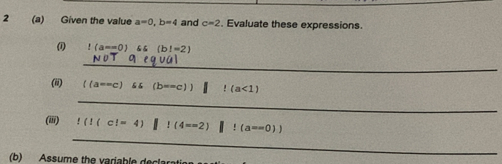 2 (a) Given the value a=0, b=4 and c=2. Evaluate these expressions. 
(i)!(a==0) (b!=2)
_ 
(ii) ((a==c) & & (b==c))||!(a<1)
_ 
_ 
(iii)!(!(c!=4)||!(4==2)||!(a==0))
(b) Assume the variable declarat