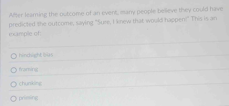 After learning the outcome of an event, many people believe they could have
predicted the outcome, saying “Sure, I knew that would happen!” This is an
example of:
hindsight bias
framing
chunking
priming