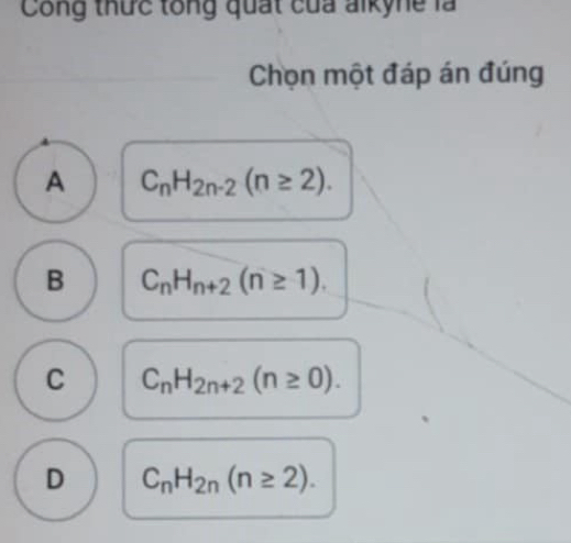 Công thức tổng quất của alkyne là
Chọn một đáp án đúng
A C_nH_2n-2(n≥ 2).
B C_nH_n+2(n≥ 1).
C C_nH_2n+2(n≥ 0).
D C_nH_2n(n≥ 2).