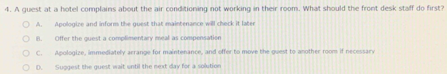 A guest at a hotel complains about the air conditioning not working in their room. What should the front desk staff do first?
A. Apologize and inform the guest that maintenance will check it later
B. Offer the guest a complimentary meal as compensation
C. Apologize, immediately arrange for maintenance, and offer to move the guest to another room if necessary
D. Suggest the guest wait until the next day for a solution