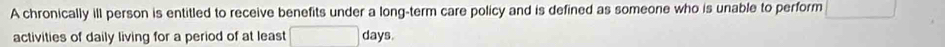 A chronically ill person is entitled to receive benefits under a long-term care policy and is defined as someone who is unable to perform □ [ 
activities of daily living for a period of at least □  days