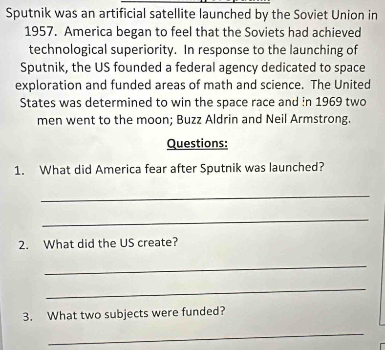 Sputnik was an artificial satellite launched by the Soviet Union in 
1957. America began to feel that the Soviets had achieved 
technological superiority. In response to the launching of 
Sputnik, the US founded a federal agency dedicated to space 
exploration and funded areas of math and science. The United 
States was determined to win the space race and in 1969 two 
men went to the moon; Buzz Aldrin and Neil Armstrong. 
Questions: 
1. What did America fear after Sputnik was launched? 
_ 
_ 
2. What did the US create? 
_ 
_ 
3. What two subjects were funded? 
_