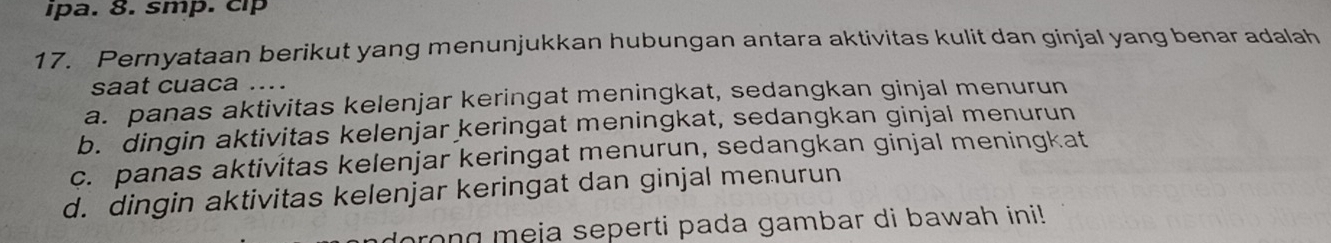 ipa. 8. smp. cip
17. Pernyataan berikut yang menunjukkan hubungan antara aktivitas kulit dan ginjal yang benar adalah
saat cuaca ....
a. panas aktivitas kelenjar keringat meningkat, sedangkan ginjal menurun
b. dingin aktivitas kelenjar keringat meningkat, sedangkan ginjal menurun
c. panas aktivitas kelenjar keringat menurun, sedangkan ginjal meningkat
d. dingin aktivitas kelenjar keringat dan ginjal menurun
brong meja seperti pada gambar di bawah ini!