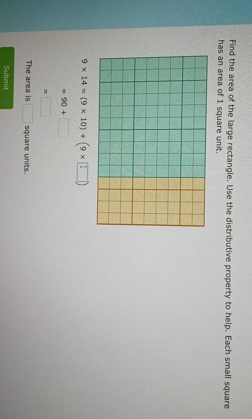 Find the area of the large rectangle. Use the distributive property to help. Each small square 
has an area of 1 square unit.
9* 14=(9* 10)+(9* □ )
=90+□
=□
The area is □ square units. 
Submit