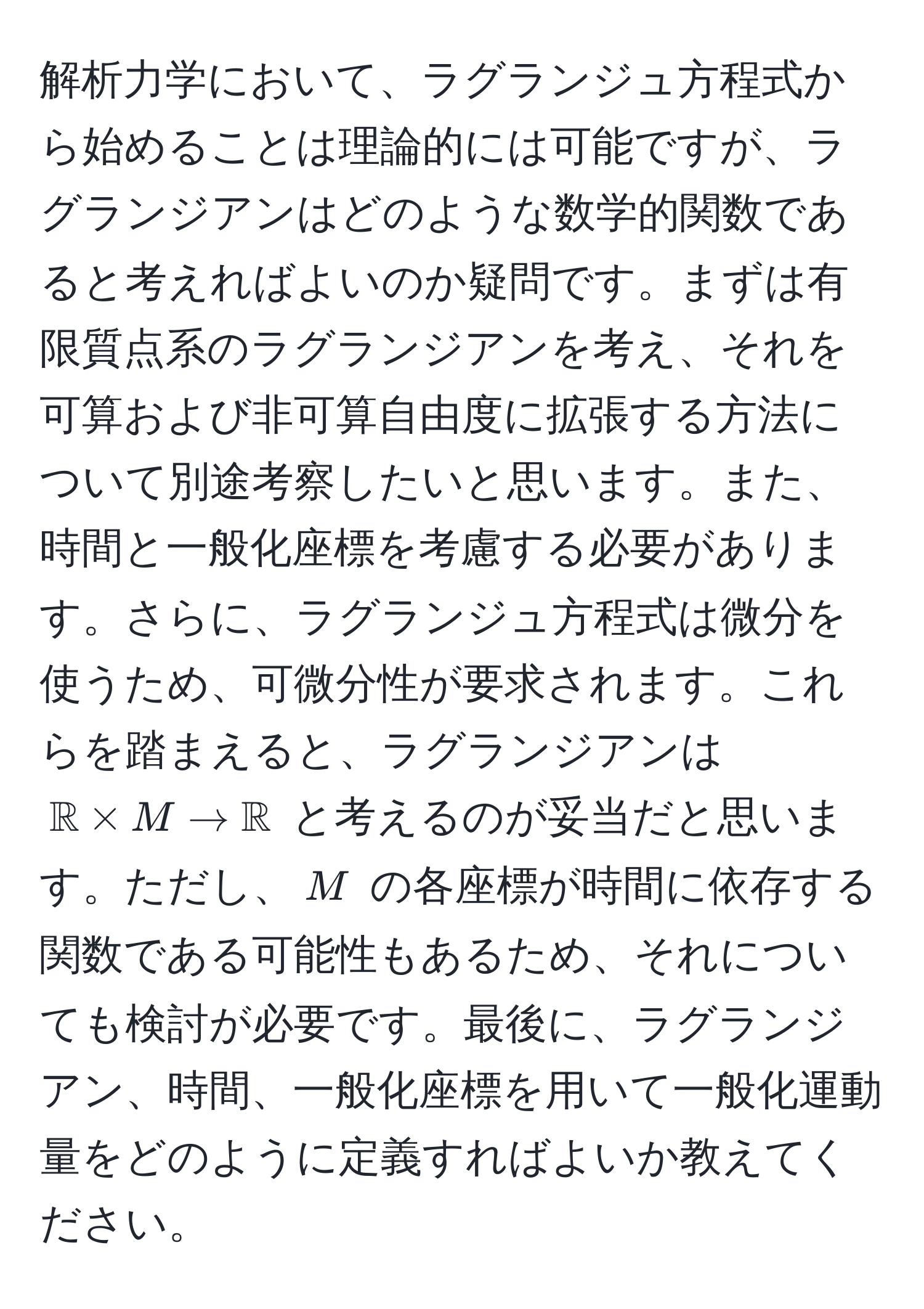 解析力学において、ラグランジュ方程式から始めることは理論的には可能ですが、ラグランジアンはどのような数学的関数であると考えればよいのか疑問です。まずは有限質点系のラグランジアンを考え、それを可算および非可算自由度に拡張する方法について別途考察したいと思います。また、時間と一般化座標を考慮する必要があります。さらに、ラグランジュ方程式は微分を使うため、可微分性が要求されます。これらを踏まえると、ラグランジアンは $mathbbR * M to mathbbR$ と考えるのが妥当だと思います。ただし、$M$ の各座標が時間に依存する関数である可能性もあるため、それについても検討が必要です。最後に、ラグランジアン、時間、一般化座標を用いて一般化運動量をどのように定義すればよいか教えてください。