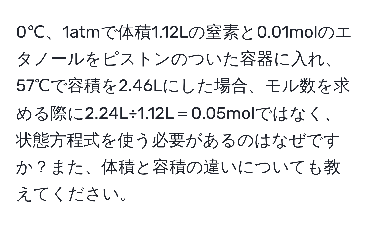 0℃、1atmで体積1.12Lの窒素と0.01molのエタノールをピストンのついた容器に入れ、57℃で容積を2.46Lにした場合、モル数を求める際に2.24L÷1.12L＝0.05molではなく、状態方程式を使う必要があるのはなぜですか？また、体積と容積の違いについても教えてください。