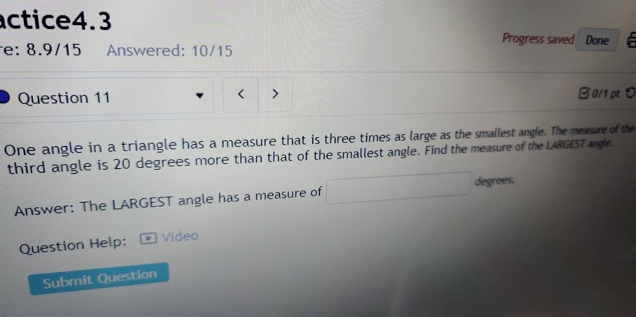 actice4.3 
Progress saved Done 
e: 8.9/15 Answered: 10/15 
Question 11 > 
B0/1 pt り 
One angle in a triangle has a measure that is three times as large as the smallest angle. The measure of the 
third angle is 20 degrees more than that of the smallest angle. Find the measure of the LARGEST angle. 
degrees. 
Answer: The LARGEST angle has a measure of 
Question Help: D Video 
Submit Question