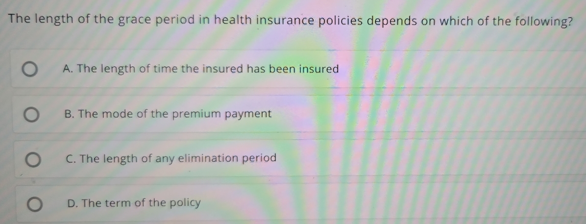 The length of the grace period in health insurance policies depends on which of the following?
A. The length of time the insured has been insured
B. The mode of the premium payment
C. The length of any elimination period
D. The term of the policy