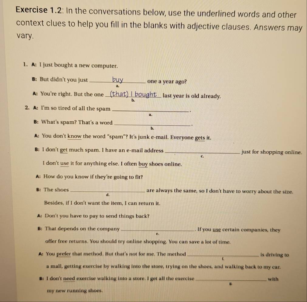 Exercise 1.2: In the conversations below, use the underlined words and other
context clues to help you fill in the blanks with adjective clauses. Answers may
vary.
1. A: I just bought a new computer.
B: But didn't you just _one a year ago?
a.
A: You're right. But the one _last year is old already.
b.
2. A: I'm so tired of all the spam _.
a.
B: What's spam? That's a word_
.
b.
A: You don’t know the word “spam”? It’s junk e-mail. Everyone gets it.
B: I don't get much spam. I have an e-mail address _just for shopping online.
C.
I don't use it for anything else. I often buy shoes online.
A: How do you know if they're going to fit?
B: The shoes_ are always the same, so I don't have to worry about the size.
d.
Besides, if I don't want the item, I can return it.
A: Don't you have to pay to send things back?
B: That depends on the company _. If you use certain companies, they
offer free returns. You should try online shopping. You can save a lot of time,
A: You prefer that method. But that's not for me. The method_ is driving to
ε
a mall, getting exercise by walking into the store, trying on the shoes, and walking back to my car.
B: I don't need exercise walking into a store. I get all the exercise _with
my new running shoes.