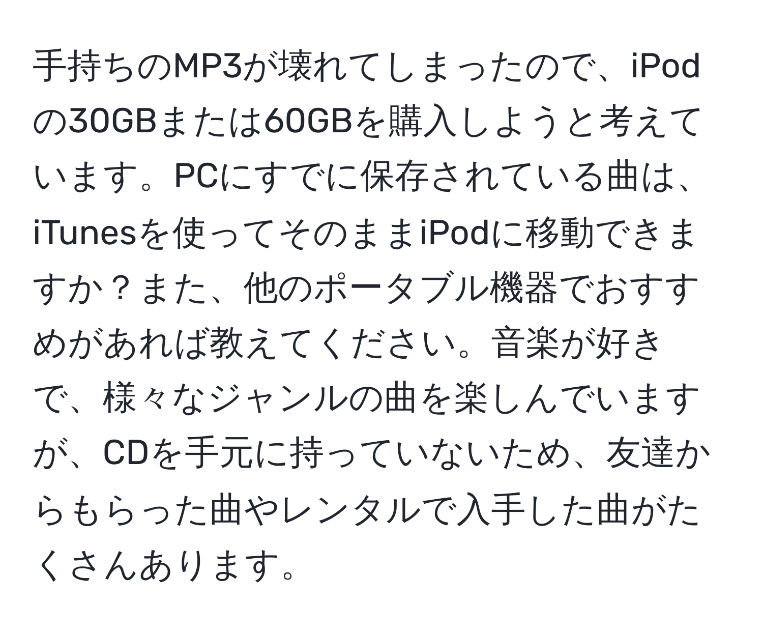 手持ちのMP3が壊れてしまったので、iPodの30GBまたは60GBを購入しようと考えています。PCにすでに保存されている曲は、iTunesを使ってそのままiPodに移動できますか？また、他のポータブル機器でおすすめがあれば教えてください。音楽が好きで、様々なジャンルの曲を楽しんでいますが、CDを手元に持っていないため、友達からもらった曲やレンタルで入手した曲がたくさんあります。