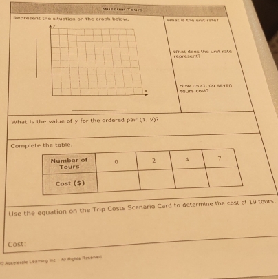 Museum Tours 
Represent the situation on the graph below. What is the unt rate? 
What does the unit rate represent? 
How much do sivim tours cost? 
_ 
What is the value of y for the ordered pair (1,y)
Com 
Use the equation on the Trip Costs Scenario Card to determine the cost of 19 tours. 
Cost: 
# Accelerale Leaming Inc - All Rigns Resenved