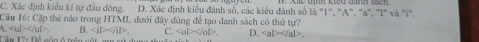 Xắc dình kiểu danh sách.
C. Xác định kiểu kí tự đầu dòng. D. Xác định kiểu đánh số, các kiểu đánh số là "1", "A", "a", "I" và "i".
Câu 16: Cặp thẻ nào trong HTML dưới đây dùng để tạo danh sách có thứ tự?
A. . B. ∠ il>∠ /il>. C. <0l></0l>. D. . 
Câu 17:overset (^)^(frac 1) gận ô trận cột am sử dự