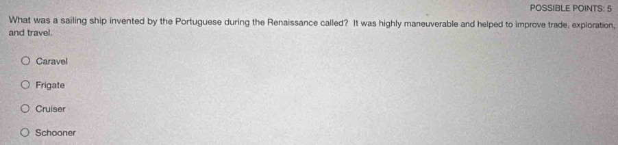 POSSIBLE POINTS: 5
What was a sailing ship invented by the Portuguese during the Renaissance called? It was highly maneuverable and helped to improve trade, exploration,
and travel.
Caravel
Frigate
Cruiser
Schooner