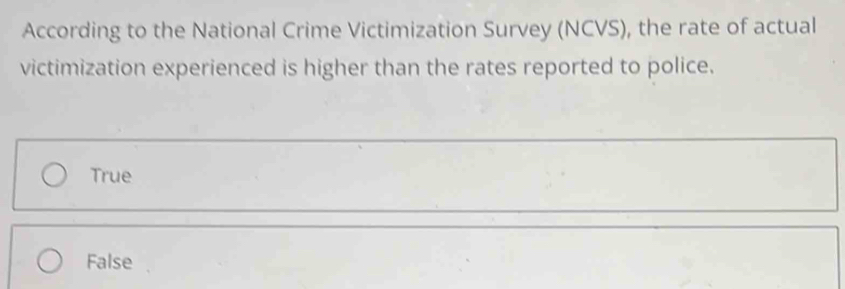 According to the National Crime Victimization Survey (NCVS), the rate of actual
victimization experienced is higher than the rates reported to police.
True
False