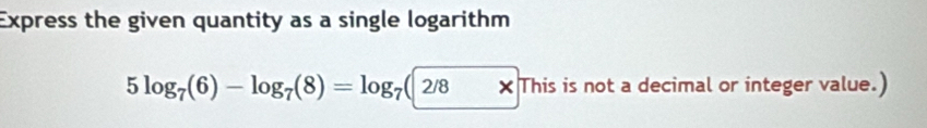 Express the given quantity as a single logarithm
5log _7(6)-log _7(8)=log _7(2/8* 1| his is not a decimal or integer value.)