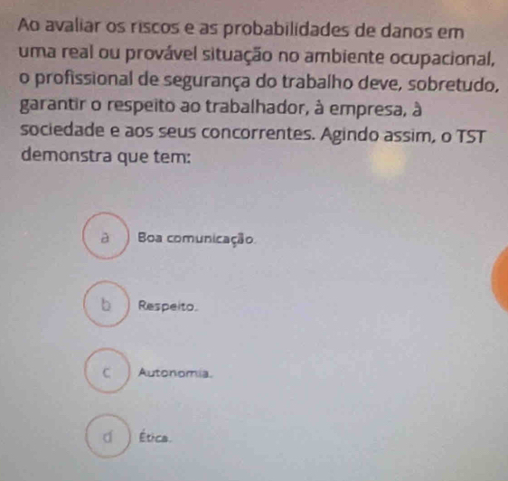 Ao avaliar os riscos e as probabilidades de danos em
uma real ou provável situação no ambiente ocupacional,
o profissional de segurança do trabalho deve, sobretudo,
garantir o respeito ao trabalhador, à empresa, à
sociedade e aos seus concorrentes. Agindo assim, o TST
demonstra que tem:
à Boa comunicação
b Respeito.
C Autonomia.
( ) Ética.