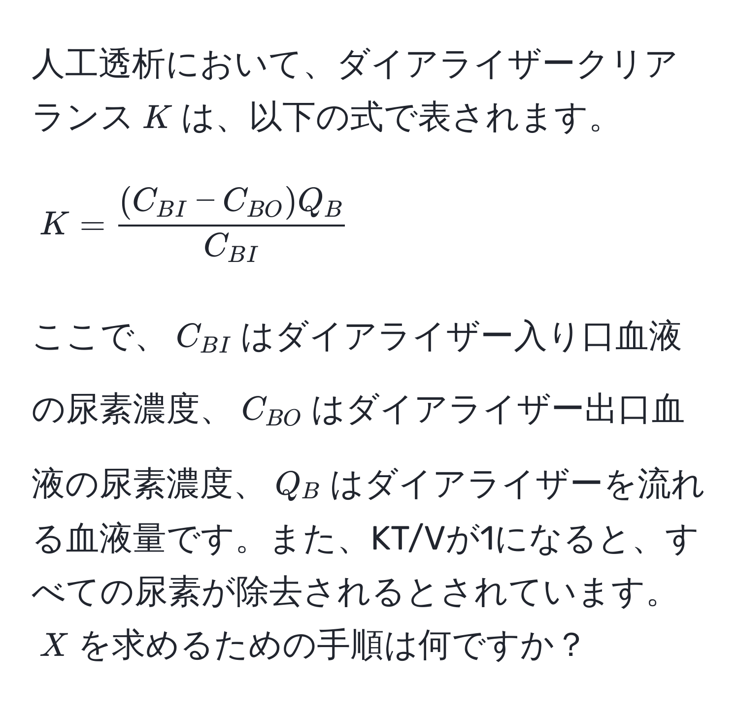 人工透析において、ダイアライザークリアランス$K$は、以下の式で表されます。  
[
K = frac(C_BI - C_BO) Q_BC_BI
]  
ここで、$C_BI$はダイアライザー入り口血液の尿素濃度、$C_BO$はダイアライザー出口血液の尿素濃度、$Q_B$はダイアライザーを流れる血液量です。また、KT/Vが1になると、すべての尿素が除去されるとされています。$X$を求めるための手順は何ですか？