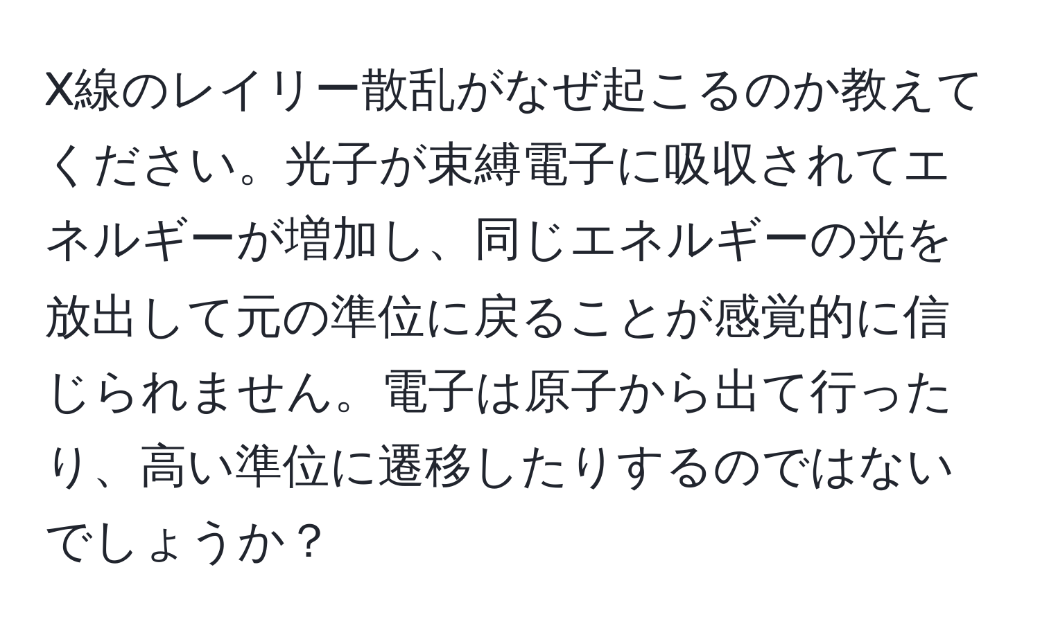 X線のレイリー散乱がなぜ起こるのか教えてください。光子が束縛電子に吸収されてエネルギーが増加し、同じエネルギーの光を放出して元の準位に戻ることが感覚的に信じられません。電子は原子から出て行ったり、高い準位に遷移したりするのではないでしょうか？