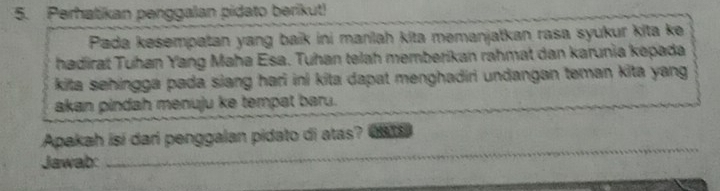 Perhatikan penggalan pidato berikut! 
Pada kesempatan yang baik ini manlah kita memanjatkan rasa syukur kita ke 
hadirat Tuhan Yang Maha Esa. Tuhan telah memberikan rahmat dan karunia kepada 
kita sehingga pada siang hari ini kita dapat menghadiri undangan teman kita yang 
akan pindah menuju ke tempat baru. 
_ 
Apakah isi dari penggalan pidato di atas? CHATS 
Jawab: