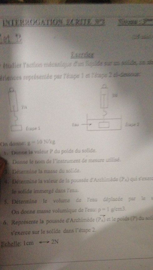 Interrogation ECRIE X3 3^(thw)
et P 
( ) 
Exerdes 
étudier l'action mécanique d'un lquide sur un sullide au ns 
reriences représentée par l'étape 1 et l'étage 2 et dissoust 
。 
3
7N
Étape 1 Saw □ Eage 2 
On donne: g=10N/kg
My Donne la valeur P du poids du solide. 
2 Donne le nom de l'instrument de mesure utilisé. 
* Détermine la masse du solide. 
4 Détermine la valeur de la poussée d'Archimède (Px) qui s'exere 
le solide immergé dans l'eau. 
57 Détermine le volume de l'eau déplacée par le s 
On donne masse volumique de l'eau: rho =1g/cm3. 
6. Représente la poussée d'Archimède (P_A) et le poïds (P) du soll 
s'exerce sur le solide dans l'étape 2. 
Echelle: 1cm 2N