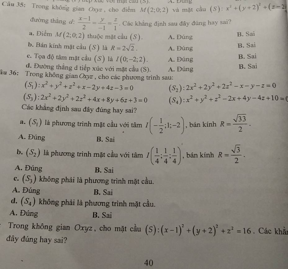 uep xuc với mật cấu (5). A. Đùng
Câu 35: Trong không gian Oxyz , cho điểm M(2;0;2) và mặt cầu (S): x^2+(y+2)^2+(z-2
đường thẳng d:  (x-1)/2 = y/-1 = z/1 . Các khẳng định sau đây đúng hay sai?
a. Điểm M(2;0;2) thuộc mặt c hat aau(S) A. Đúng B. Sai
b. Bán kính mặt cầu (S) là R=2sqrt(2). A. Đúng
B. Sai
c. Tọa độ tâm mặt cầu (S) là I(0;-2;2). A. Đúng B. Sai
d. Đường thẳng d tiếp xúc với mặt cầu (S). A. Đúng B. Sai
ầu 36: Trong không gian Oxyz , cho các phương trình sau:
(S_1):x^2+y^2+z^2+x-2y+4z-3=0
(S_2):2x^2+2y^2+2z^2-x-y-z=0
(S_3):2x^2+2y^2+2z^2+4x+8y+6z+3=0 (S_4):x^2+y^2+z^2-2x+4y-4z+10=0
Các khẳng định sau đây đúng hay sai?
a. (S_1) là phương trình mặt cầu với tâm I(- 1/2 ;1;-2) , bán kính R= sqrt(33)/2 .
A. Đúng B. Sai
b. (S_2) là phương trình mặt cầu với tâm I( 1/4 ; 1/4 ; 1/4 ) , bán kính R= sqrt(3)/2 .
A. Đúng B. Sai
c. (S_3) không phải là phương trình mặt cầu.
A. Đúng B. Sai
d. (S_4) không phải là phương trình mặt cầu.
A. Đúng B. Sai
Trong không gian Oxyz, cho mặt cầu (s ):(x-1)^2+(y+2)^2+z^2=16. Các khắ
đây đúng hay sai?
40