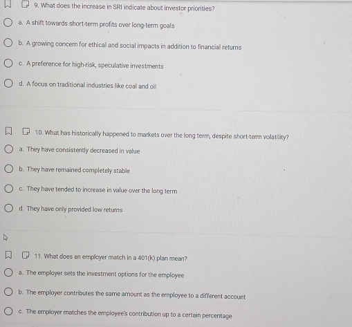 What does the increase in SRI indicate about investor priorities?
a. A shift towards short-term profits over long-term goals
b. A growing concern for ethical and social impacts in addition to financial returns
c. A preference for high-risk, speculative investments
d. A focus on traditional industries like coal and oil
10. What has historically happened to markets over the long term, despite short-term volatility?
a. They have consistently decreased in value
b. They have remained completely stable
c. They have tended to increase in value over the long term
d. They have only provided low returs
11. What does an employer match in a 401(k) plan mean?
a. The employer sets the investment options for the employee
b. The employer contributes the same amount as the employee to a different account
c. The employer matches the employee's contribution up to a certain percentage