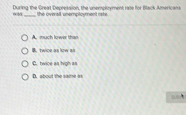 During the Great Depression, the unemployment rate for Black Americans
was _the overall unemployment rate.
A. much lower than
B. twice as low as
C. twice as high as
D. about the same as
SUBI