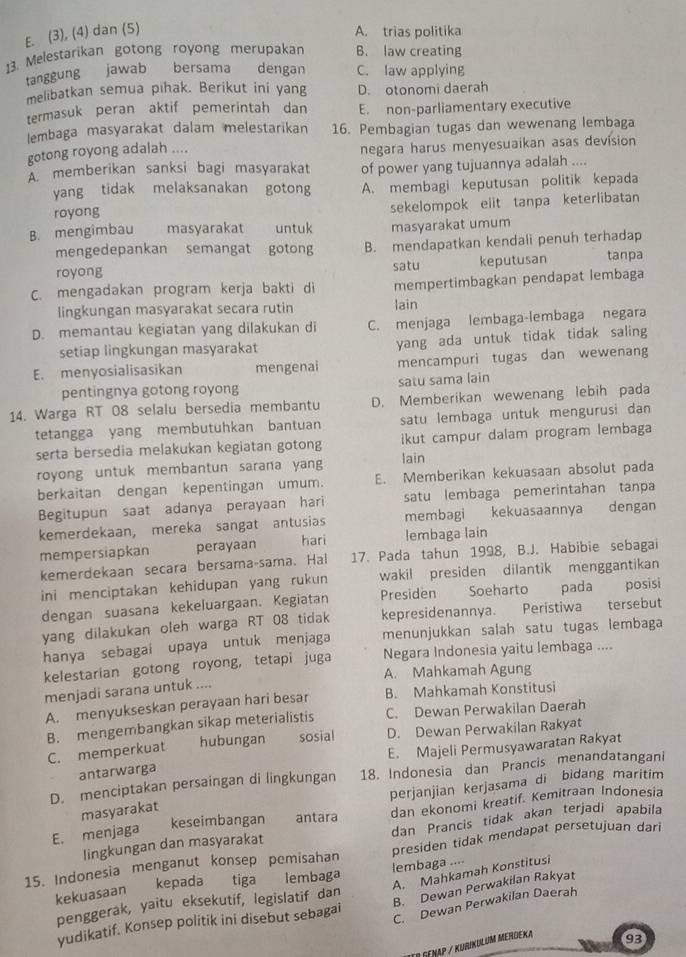 E. (3), (4) dan (5) A. trias politika
13. Melestarikan gotong royong merupakan B. law creating
tanggung jawab bersama dengan C. law applying
melibatkan semua pihak. Berikut ini yang D. otonomi daerah
termasuk peran aktif pemerintah dan E. non-parliamentary executive
lembaga masyarakat dalam melestarikan 16. Pembagian tugas dan wewenang lembaga
gotong royong adalah .... negara harus menyesuaikan asas devision
A. memberikan sanksi bagi masyarakat of power yang tujuannya adalah ....
yang tidak melaksanakan gotong A. membagi keputusan politik kepada
royong
sekelompok elit tanpa keterlibatan
B. mengimbau masyarakat  untuk masyarakat umum
mengedepankan semangat gotong B. mendapatkan kendali penuh terhadap
royong satu keputusan tanpa
C. mengadakan program kerja bakti di mempertimbagkan pendapat lembaga
lingkungan masyarakat secara rutin lain
D. memantau kegiatan yang dilakukan di C. menjaga lembaga-lembaga negara
setiap lingkungan masyarakat yang ada untuk tidak tidak saling
E. menyosialisasikan mengenai mencampuri tugas dan wewenang
pentingnya gotong royong satu sama lain
14. Warga RT 08 selalu bersedia membantu D. Memberikan wewenang lebih pada
tetangga yang membutuhkan bantuan satu lembaga untuk mengurusi dan
serta bersedia melakukan kegiatan gotong ikut campur dalam program lembaga
royong untuk membantun sarana yang lain
berkaitan dengan kepentingan umum. E. Memberikan kekuasaan absolut pada
Begitupun saat adanya perayaan hari satu lembaga pemerintahan tanpa
kemerdekaan, mereka sangat antusias membagi kekuasaannya dengan
mempersiapkan perayaan hari lembaga lain
kemerdekaan secara bersama-sama. Hal 17. Pada tahun 1998, B.J. Habibie sebagai
ini menciptakan kehidupan yang rukun wakil presiden dilantik menggantikan
dengan suasana kekeluargaan. Kegiatan Presiden Soeharto pada posisi
yang dilakukan oleh warga RT 08 tidak kepresidenannya. Peristiwa tersebut
hanya sebagai upaya untuk menjaga menunjukkan salah satu tugas lembaga
kelestarian gotong royong, tetapi juga Negara Indonesia yaitu lembaga ....
A. Mahkamah Agung
menjadi sarana untuk ....
A. menyukseskan perayaan hari besar B. Mahkamah Konstitusi
B. mengembangkan sikap meterialistis C. Dewan Perwakilan Daerah
C. memperkuat hubungan sosial D. Dewan Perwakilan Rakyat
E. Majeli Permusyawaratan Rakyat
antarwarga
D. menciptakan persaingan di lingkungan 18. Indonesia dan Prancis menandatangani
masyarakat perjanjian kerjasama di bidang maritim
E. menjaga keseimbangan antara dan ekonomi kreatif. Kemitraan Indonesia
lingkungan dan masyarakat dan Prancis tidak akan terjadi apabila
15. Indonesia menganut konsep pemisahan presiden tidak mendapat persetujuan dari
A. Mahkamah Konstitusi
kekuasaan kepada  tiga lembaga lembaga ....
B. Dewan Perwakilan Rakyat
penggerak, yaitu eksekutif, legislatif dan
yudikatif. Konsep politik ini disebut sebagai
C. Dewan Perwakilan Daerah
IEr GENAP / KuRiKULUM MERDEka
93