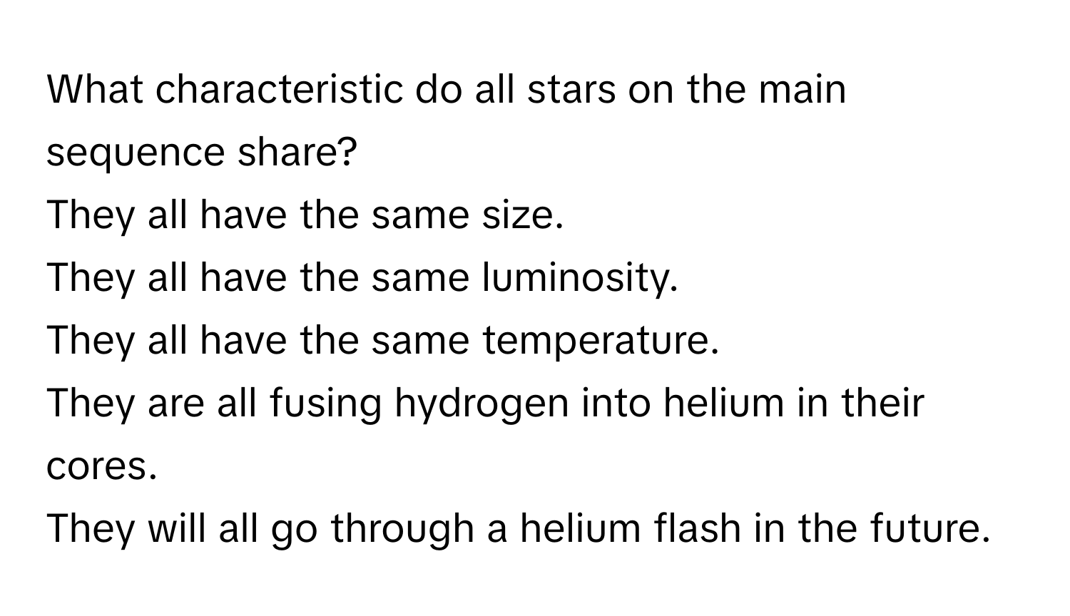 What characteristic do all stars on the main sequence share?

They all have the same size.
They all have the same luminosity.
They all have the same temperature.
They are all fusing hydrogen into helium in their cores.
They will all go through a helium flash in the future.