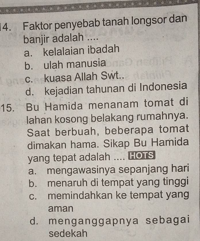 Faktor penyebab tanah longsor dan
banjir adalah ....
a. kelalaian ibadah
b. ulah manusia
c. kuasa Allah Swt..
d. kejadian tahunan di Indonesia
15. Bu Hamida menanam tomat di
lahan kosong belakang rumahnya.
Saat berbuah, beberapa tomat
dimakan hama. Sikap Bu Hamida
yang tepat adalah .... HOTS
a. mengawasinya sepanjang hari
b. menaruh di tempat yang tinggi
c. memindahkan ke tempat yang
aman
d. menganggapnya sebagai
sedekah