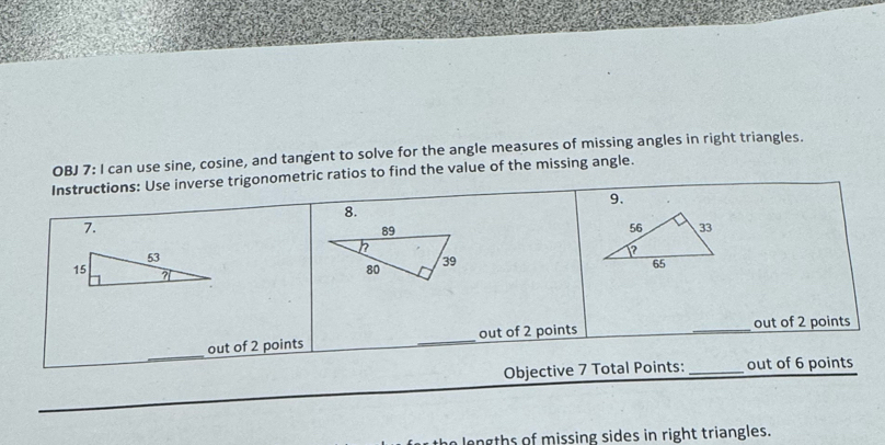 OBJ 7: I can use sine, cosine, and tangent to solve for the angle measures of missing angles in right triangles.
Instructions: Use inverse trigonometric ratios to find the value of the missing angle.
9.
8.
7.
out of 2 points _out of 2 points
_out of 2 points
_
Objective 7 Total Points: _out of 6 points
lengths of missing sides in right triangles.