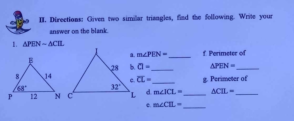 Directions: Given two similar triangles, find the following. Write your
answer on the blank.
1. △ PENsim △ CIL
m∠ PEN= _ f Perimeter of
overline CI= _ △ PEN= _
overline CL= _g. Perimeter of
d. m∠ ICL= _
_ △ CIL=
c. m∠ CIL= _