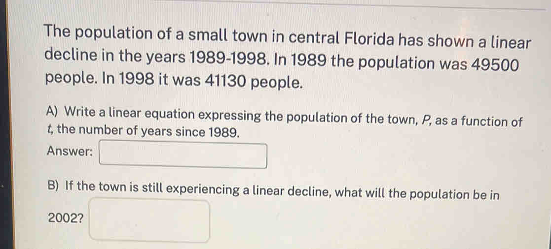 The population of a small town in central Florida has shown a linear 
decline in the years 1989-1998. In 1989 the population was 49500
people. In 1998 it was 41130 people. 
A) Write a linear equation expressing the population of the town, P, as a function of
t, the number of years since 1989. 
Answer: 
B) If the town is still experiencing a linear decline, what will the population be in
2002?