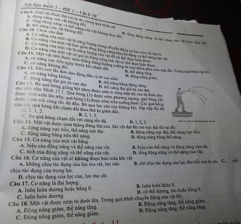 Tài liệu buổi 2 - HK 2 - Vật lí 10
Câu 9. Một vật được thả rơi tự do, trong quá trình rơi
A. động năng của vật không đổi
C. tổng động năng và thể năng của vật không thay đổi
Câu 10, Chọn câu Sai:
D. thể năng của vật không đổi B. tổng động năng và thể năng của vật luôn thay đổi,
A. Cơ năng của một vật là năng lượng trong chuyển động cơ học của vật tạo ra
B. Cơ năng của một vật bao gồm tòng động năng chuyên động và thể năng của vật
C. Cơ năng của một vật là năng lượng của vật đó có thể thực hiện được.
D. Cơ năng của một vật có giá trị bằng công mả vật có thể thực hiện được.
Câu 11. Một vật nhỏ được ném thẳng đứng hướng xuống từ một điểm phía trên mặt đất. Trong quá trình vật rơi
C. cơ năng không đổi.
A. cơ năng cực tiểu ngay trước khi chạm đất. B. thể năng tăng.
Câu 12. Khi con lắc đơn dao động đến vị trí cao nhất D. động năng giảm.
A. cơ năng bằng không,
B. thế năng bằng động năng.
C. động năng đạt giá trị cực đại. D. thế năng đạt giá trị cực đại.
Câu 13. Ba quả bóng giống hệt nhau được ném ở cùng một độ cao từ đinh của
tòa nhà như Hình 17.1. Quả bóng (1) được ném phương ngang, quả bóng (2)
được ném xiên lên trên, quả bóng (3) được ném xiên xuống dưới. Các quả bóng
được ném với cùng tốc độ đầu. Bỏ qua lực cản của không khí. Sắp xếp tốc độ
của các quả bóng khi chạm đất theo thứ tự giảm dần.
A. 3, 1, 2. B. 2, 1, 3.
C. Ba quả bóng chạm đất với cùng tốc độ. D. 1, 2, 3. Han 17.1, Nem ba quả bóng từ đinh too nhà
Cân 14. Một vật được ném thắng đứng lên cao, khi vật đạt độ cao cực đại thì tại đó:
A. động năng cực tiểu, thể năng cực đại.
B. động năng cực đại, thế năng cực tiểu.
C. động năng bằng nữa thế năng.
D. động năng bằng thế năng.
Câu 15. Cơ năng của một vật bằng
A. hiệu của động năng và thế năng của vật. B. hiệu của thế năng và động năng của vật.
C. tích của động năng và thế năng của vật.  D. tổng động năng và thế năng của vật.
Câu 16. Cơ năng của vật sẽ không được bảo toàn khi vật
A. không chịu tác dụng của lực ma sát, lực cản. B. chi chịu tác dụng của lực đàn hồi của lò xo. C. chi
chịu tác dụng của trọng lực.
D. chịu tác dụng của lực cản, lực ma sát.
Câu 17. Cơ năng là đại lượng:
A. luôn luôn dương hoặc bằng 0. B. luôn luôn khác 0.
D. có thể dương, âm hoặc bằng 0.
C. luôn luôn dương.
Câu 18. Một vật được ném từ dưới lên. Trong quá trình chuyển động của vật thì:
A. Động năng giảm, thế năng tăng.  B. Động năng tăng, thế năng giảm.
C. Động năng giảm, thế năng giảm.  D. Động năng tăng, thế năng tăng.
* có tốc