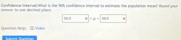 Confidence Interval:What is the 90% confidence interval to estimate the population mean? Round your
answer to one decimal place.
56.9 X| ×
Question Help: Video
Submit Ouestion