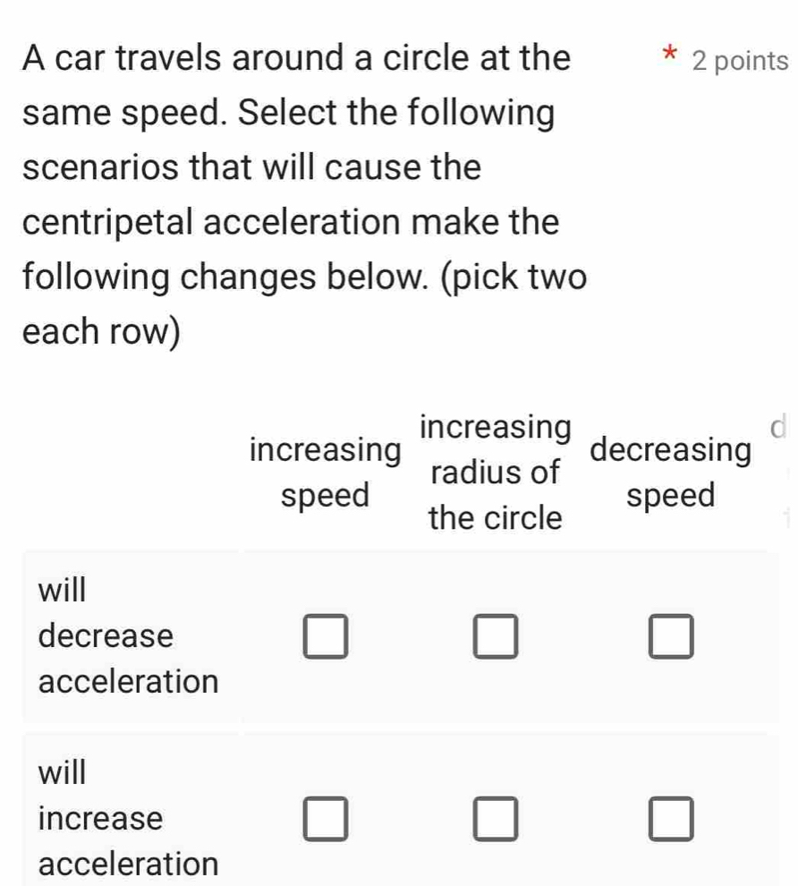 A car travels around a circle at the 2 points 
same speed. Select the following 
scenarios that will cause the 
centripetal acceleration make the 
following changes below. (pick two 
each row) 
increasing decreasing 
increasing radius of 
speed speed 
the circle 
will 
decrease □  □  
acceleration 
will 
increase □ 
acceleration