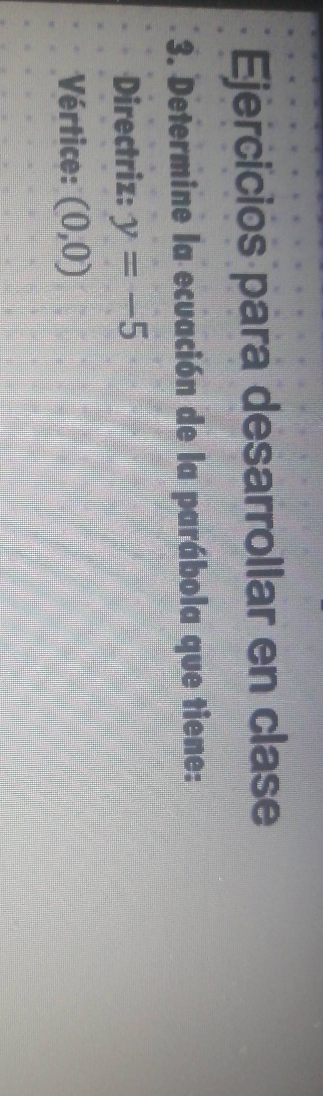 Ejercicios para desarrollar en clase 
3. Determine la ecuación de la parábola que tiene: 
Directriz: y=-5
Vértice: (0,0)