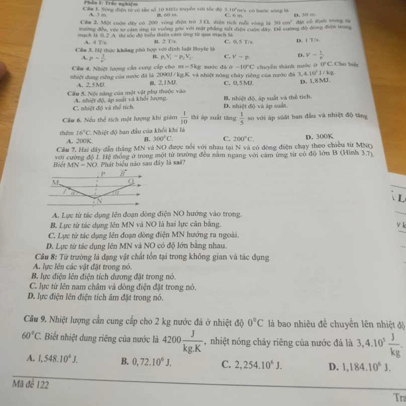 Phần I: Trắc nghiệm
3.10^2m
Câu I. Sóng điện từ có tần số 10 MHz truyền với tốc độ C. 6 m Vs có bước sóng là
A. 3 m B. 60 m
Cầu 2, Một cuộn đây có 200 vòng điện trở 3Ω, diện tích mỗi vòng là 30cm^2 D. 30 m.
trường đều, véc tơ cảm ứng từ vuông góc với mặt phẳng tiết diện cuộn dây. Để cường độ đòng điện trong  đặt cổ định trong từ
mạch là 0, 2 A thi tốc độ biển thiên cảm ứng từ qua mạch là
A. 4 T/s. B. 2 T/s. C. 0, 5 T/s. D. 1 T/s.
Câu 3. Hệ thức không phù hợp với định luật Boyle là
A. psim  1/v . B. p_1V_1=p_2V_2. C. Vsim p. D. Vsim  1/p .
Câu 4. Nhiệt lượng cần cung cấp cho m=5kg nước đá ở -10°C 0°C Cho biết
3,4.10^5
nhiệt dung riêng của nước đá là 2090J /kg.K. và nhiệt nóng chây riêng của nước đá chuyển thành nước ở J / kg.
A. 2,5 MJ. B. 2,1MJ. C. 0, 5 MJ. D. 1,8 MJ.
Câu 5. Nội năng của một vật phụ thuộc vào
A. nhiệt độ, áp suất và khổi lượng. B. nhiệt độ, áp suất và thể tích.
C. nhiệt độ và thể tích. D. nhiệt độ và áp suất.
Câu 6. Nếu thể tích một lượng khí giám  1/10  thì áp suất tăng  1/5  so với áp súật ban đầu và nhiệt độ tăng
thêm 16°C Nhiệt độ ban đầu của khối khí là
A. 200K. B. 300°C. C. 200°C. D. 300K
Câu 7. Hai dây dẫn thẳng MN và NO được nổi với nhau tại N và có dòng điện chạy theo chiều từ MNQ
với cường độ I. Hệ thống ở trong một từ trường đều nằm ngang với cảm ứng từ có độ lớn B (Hình 3.7).
Biết MN=NO. Phát biểu nào sau đây là sai?
L
A. Lực từ tác dụng lên đoạn dòng điện NO hướng vào trong.
B. Lực từ tác dụng lên MN và NO là hai lực cân bằng. y k
C. Lực từ tác dụng lên đoạn dòng điện MN hướng ra ngoài.
D. Lực từ tác dụng lên MN và NO có độ lớn bằng nhau.
Câu 8: Từ trường là dạng vật chất tồn tại trong không gian và tác dụng
A. lực lên các vật đặt trong nó.
B. lực điện lên điện tích dương đặt trong nó.
C. lực từ lên nam châm và dòng điện đặt trong nó.
D. lực điện lên điện tích âm đặt trong nó.
Câu 9. Nhiệt lượng cần cung cấp cho 2 kg nước đá ở nhiệt độ 0°C là bao nhiêu để chuyền lên nhiệt độ
60°C 1. Biết nhiệt dung riêng của nước là 4200 J/kg.K  , nhiệt nóng chảy riêng của nước đá là 3,4.10^5 J/kg .
A. 1,548.10^6J. B. 0,72.10^6J. C. 2,254.10^6J. D. 1,184.10^6J.
Mã đề 122
Tra