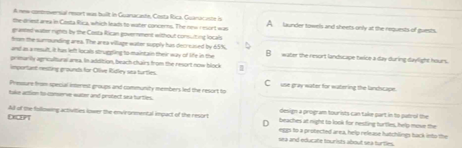 A new controversial resort was built in Guanacaste, Costa Rica. Guanacaste is A launder towels and sheets only at the requests of guests.
the driest area in Costa Rica, which leads to water concerns. The new resort was
granted watter rights by the Costa Rican government without consulting locals
from the surnounding area. The area village water supply has decreased by 65%,
and as a result, it has left locals struggling to maintain their way of life in the B water the resort landscape twice a day during daylight hours.
primarlly agricultural area. In addition, beach chairs from the resort now block =
important nesting grounds for Olive Ridley sea turtles.
C__ use gray water for watering the landscape.
Pressure from special interest groups and community members led the resort to
take action to conserve water and protect sea turtles.
design a program tourists can take part in to patrol the
Ad of the following activities lower the environmental impact of the resort beaches at night to look for nesting turtles, help move the
2X03?T eggs to a protected area, help release hatchlings back into the
sea and educate tourists about sea turtlles.