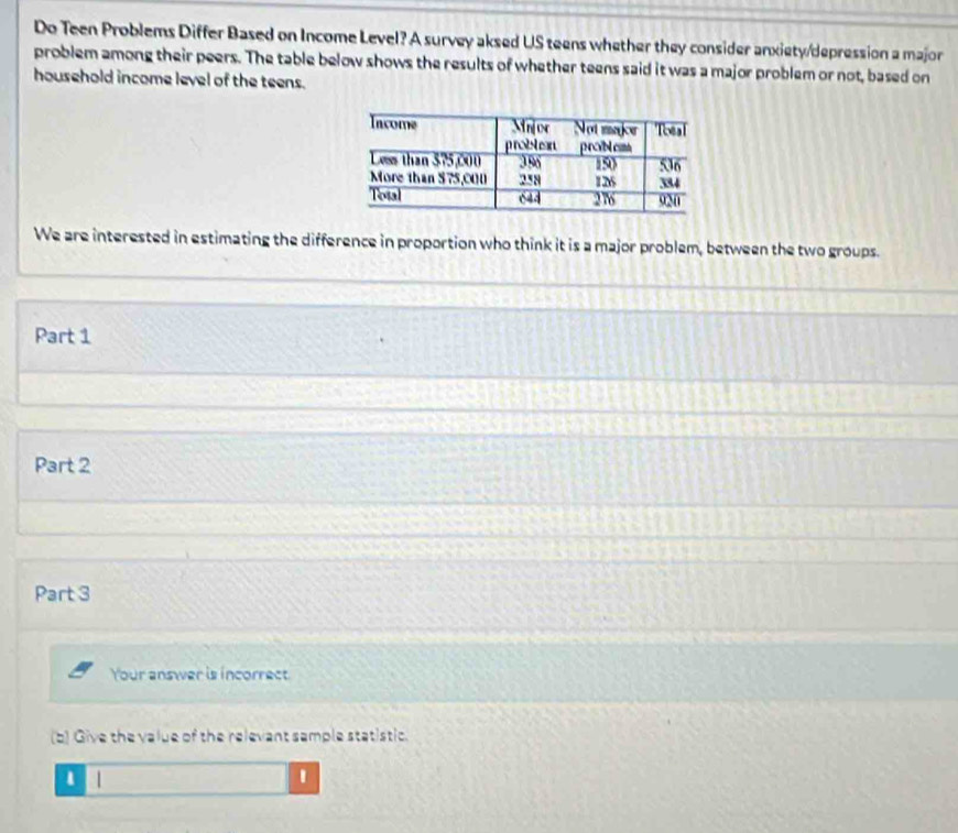 Do Teen Problems Differ Based on Income Level? A survey aksed US teens whether they consider anxiety/depression a major 
problem among their peers. The table below shows the results of whether teens said it was a major problem or not, based on 
household income level of the teens. 
We are interested in estimating the difference in proportion who think it is a major problem, between the two groups. 
Part 1 
Part 2 
Part 3 
Your answer is incorrect 
(b) Give the value of the relevant sample statistic. 
1 | 1