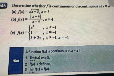 Determine whether/ is continuous or discontinuous at x=a. 
(a) f(x)=sqrt(x-3), a=3
(b) f(x)= (|x-4|)/x-4 , a=4
(c) f(x)=beginarrayl x^2,x -1,a=-1endarray.
A function f(x) is continuous at x=a if 
1 
Hint limlimits _xto af(x) exists, 
2 f(a) is defined, 
3 limlimits _xto af(x)=f(a).