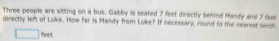 Three people are sitting on a bus. Gabby is seated 7 feet directly behind Mandy and 7 feet
directly left of Luke. How far is Mandy from Luke? If necessary, round to the nearest tenth.
□ feet