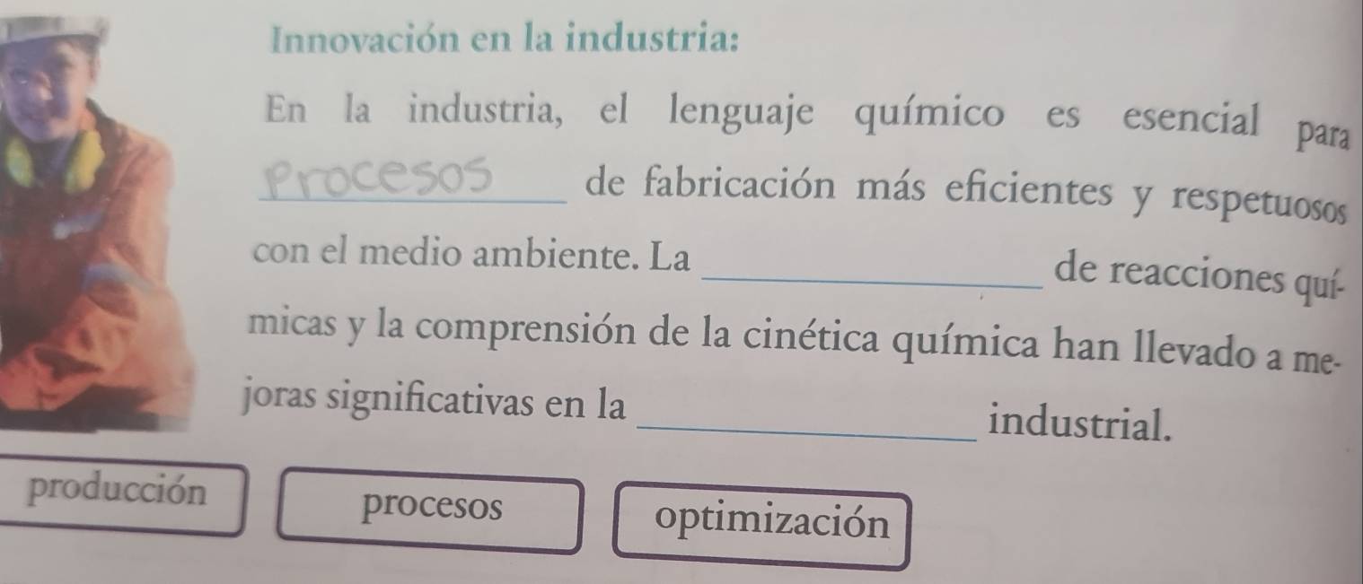 Innovación en la industria:
En la industria, el lenguaje químico es esencial para
_de fabricación más eficientes y respetuosos
con el medio ambiente. La
_de reacciones quí-
micas y la comprensión de la cinética química han llevado a me-
joras significativas en la _industrial.
producción
procesos optimización