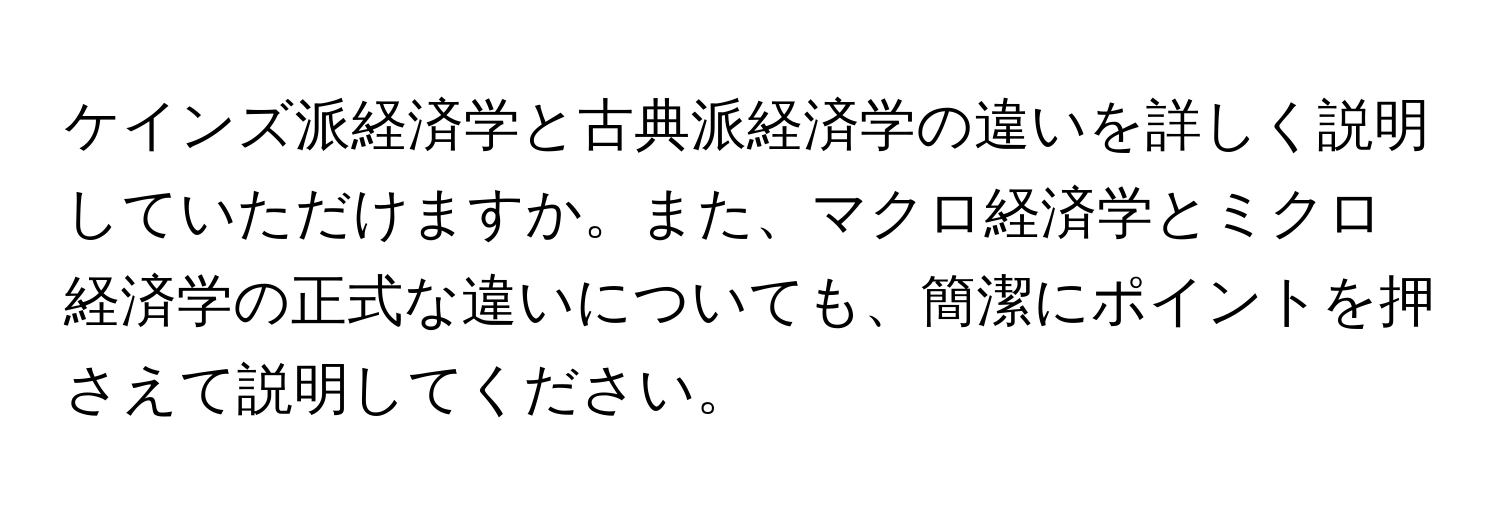 ケインズ派経済学と古典派経済学の違いを詳しく説明していただけますか。また、マクロ経済学とミクロ経済学の正式な違いについても、簡潔にポイントを押さえて説明してください。