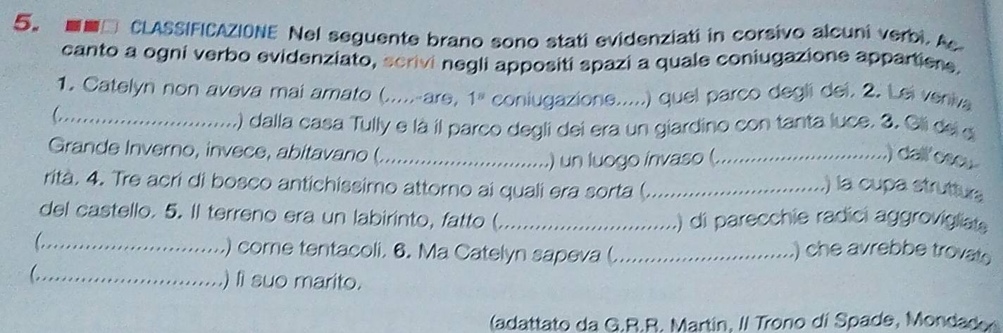 ■■□ CLASSIFICAZIONE Nel seguente brano sono stati evidenziati in corsivo alcuni verbi. Ac 
canto a ogni verbo evidenziato, scrivi negli appositi spazi a quale coniugazione appartiere. 
1. Catelyn non aveva mai amato (.....-are, 1^8 coniugazione.....) quel parco degli dei. 2. Lei veniva 
_C 
() dalla casa Tully e là il parco degli dei era un giardino con tanta luce. 3, Gli del d 
Grande Inverno, invece, abitavano (._ 
) un luogo invaso (._ 
.) dalloscu 
rità. 4. Tre acri di bosco antichissimo attorno ai quali era sorta (._ 
.) la cupa strutturs 
del castello. 5. Il terreno era un labirinto, fatto ( _() di parecchie radici aggrovigliate 
C _ 
.) come tentacoli. 6. Ma Catelyn sapeva (_ .) che avrebbe trovate 
_) li suo marito. 
(adattato da G.R.R. Martín, I/ Trono di Spade, Mondado