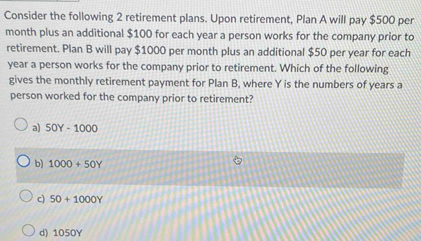 Consider the following 2 retirement plans. Upon retirement, Plan A will pay $500 per
month plus an additional $100 for each year a person works for the company prior to
retirement. Plan B will pay $1000 per month plus an additional $50 per year for each
year a person works for the company prior to retirement. Which of the following
gives the monthly retirement payment for Plan B, where Y is the numbers of years a
person worked for the company prior to retirement?
a) 50Y-1000
b) 1000+50Y
c) 50+1000Y
d) 1050Y