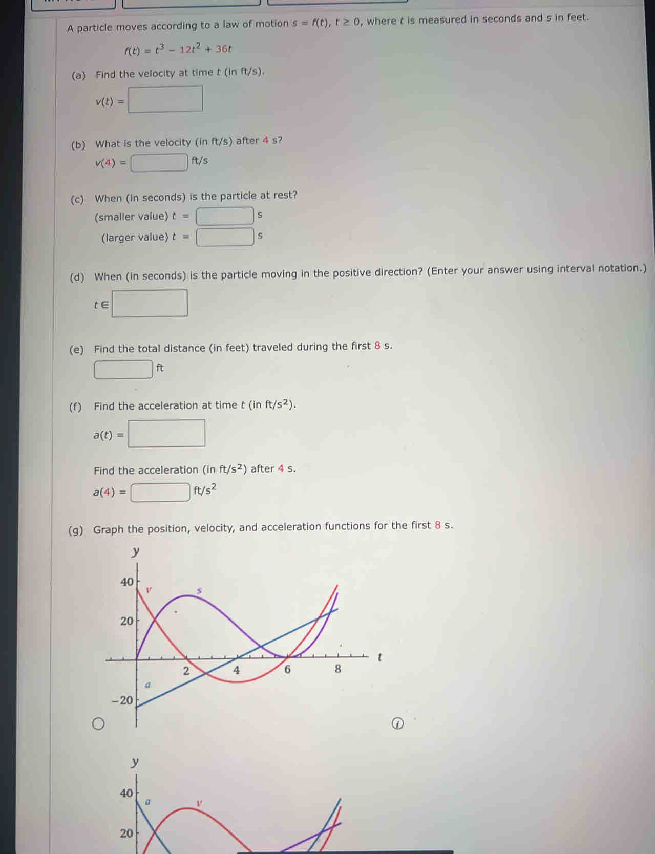 A particle moves according to a law of motion s=f(t), t≥ 0 , where t is measured in seconds and s in feet.
f(t)=t^3-12t^2+36t
(a) Find the velocity at time t(inft/s).
v(t)=□
(b) What is the velocity (in ft/s) after 4 s?
v(4)=□ ft/s
(c) When (in seconds) is the particle at rest? 
(smaller value) t=□ s
(larger value) t=□ s
(d) When (in seconds) is the particle moving in the positive direction? (Enter your answer using interval notation.) 
te :□ 
> 
(e) Find the total distance (in feet) traveled during the first 8 s.
□ ft
(f) Find the acceleration at time t(inft/s^2).
a(t)=□
Find the acceleration (inft/s^2) after 4 s.
a(4)=□ ft/s^2
(g) Graph the position, velocity, and acceleration functions for the first 8 s.