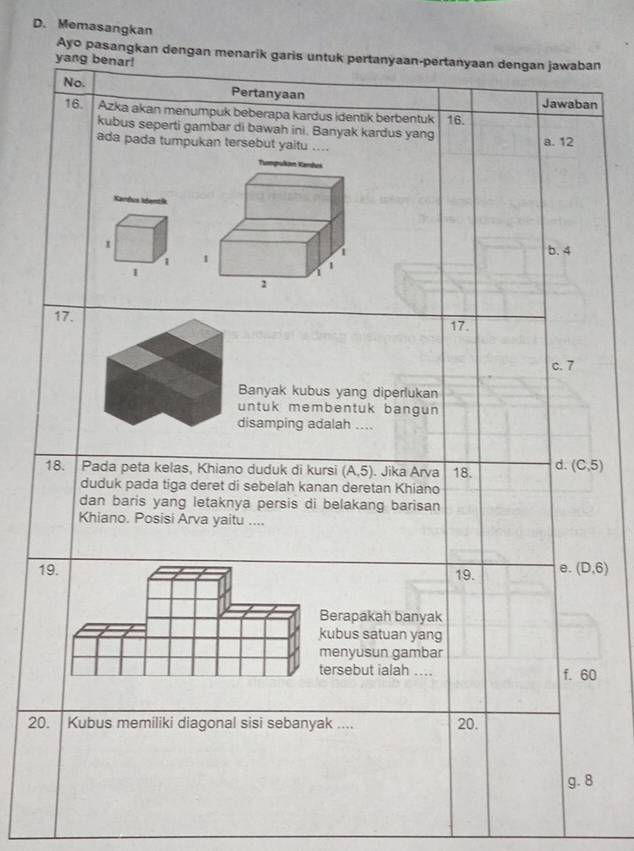 Memasangkan
Ayo pasangkan dengan menarik garis untuk pertanyaan-pertanyaan dengan jawaban
yang benar!
No. Pertanyaan Jawaban
16. Azka akan menumpuk beberapa kardus identik berbentuk 16.
kubus seperti gambar di bawah ini. Banyak kardus yang
ada pada tumpukan tersebut yaitu .... a. 12
Xamua Idantia
1
b. 4
1 
17. 17.
c. 7
Banyak kubus yang diperlukan
ntuk membentuk bangun 
isamping adalah ....
18. | Pada peta kelas, Khiano duduk di kursi (A,5). Jika Arva 18. d. (C,5)
duduk pada tiga deret di sebelah kanan deretan Khiano
dan baris yang letaknya persis di belakang barisan
Khiano. Posisi Arva yaitu ....
19. 19. e. (D,6)
Berapakah banyak
kubus satuan yang
menyusun gambar
tersebut ialah .... f. 60
20. Kubus memiliki diagonal sisi sebanyak .... 20.
g. 8